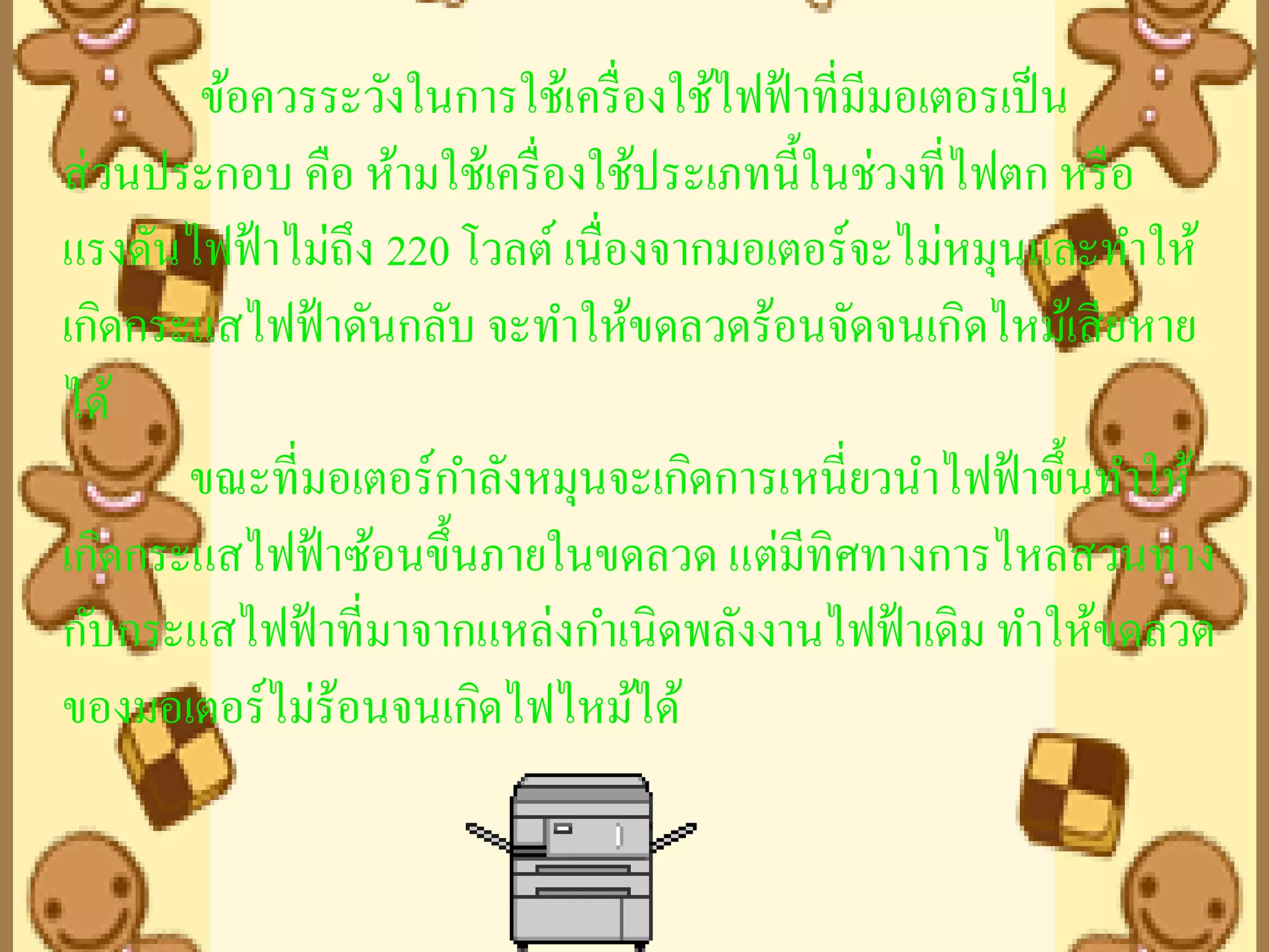 ข้อควรระวังในการใช้เครื่ องใช้ไฟฟ้ าที่มีมอเตอรเป็ น
ส่ วนประกอบ คือ ห้ามใช้เครื่ องใช้ประเภทนี้ในช่วงที่ไฟตก หรื อ
แรงดันไฟฟ้ าไม่ถึง 220 โวลต์ เนื่องจากมอเตอร์จะไม่หมุนและทาให้
เกิดกระแสไฟฟ้ าดันกลับ จะทาให้ขดลวดร้อนจัดจนเกิดไหม้เสี ยหาย
ได้
       ขณะที่มอเตอร์กาลังหมุนจะเกิดการเหนี่ยวนาไฟฟ้ าขึ้นทาให้
เกิดกระแสไฟฟ้ าซ้อนขึ้นภายในขดลวด แต่มทิศทางการไหลสวนทาง
                                           ี
กับกระแสไฟฟ้ าที่มาจากแหล่งกาเนิดพลังงานไฟฟ้ าเดิม ทาให้ขดลวด
ของมอเตอร์ไม่ร้อนจนเกิดไฟไหม้ได้
 