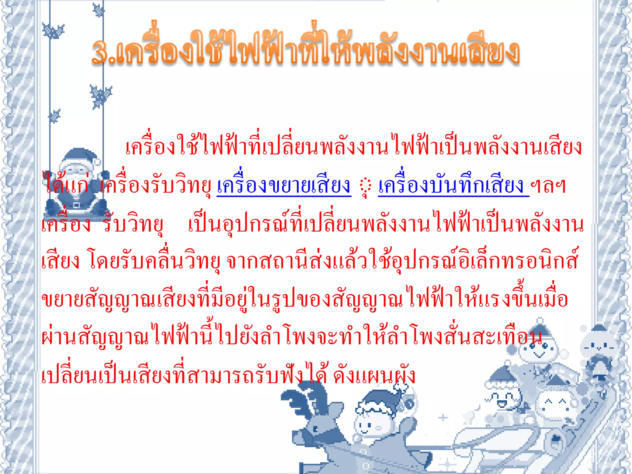 เครื่ องใช้ไฟฟ้ าที่เปลี่ยนพลังงานไฟฟ้ าเป็ นพลังงานเสี ยง
ได้แก่ เครื่ องรับวิทยุ เครื่ องขยายเสี ยง ์ุ เครื่ องบันทึกเสี ยง ฯลฯ
เครื่ อง รับวิทยุ เป็ นอุปกรณ์ที่เปลี่ยนพลังงานไฟฟ้ าเป็ นพลังงาน
เสี ยง โดยรับคลื่นวิทยุ จากสถานีส่งแล้วใช้อุปกรณ์อิเล็กทรอนิกส์
ขยายสัญญาณเสี ยงที่มีอยูในรูปของสัญญาณไฟฟ้ าให้แรงขึ้นเมื่อ
                              ่
ผ่านสัญญาณไฟฟ้ านี้ไปยังลาโพงจะทาให้ลาโพงสั่นสะเทือน
เปลี่ยนเป็ นเสี ยงที่สามารถรับฟังได้ ดังแผนผัง
 