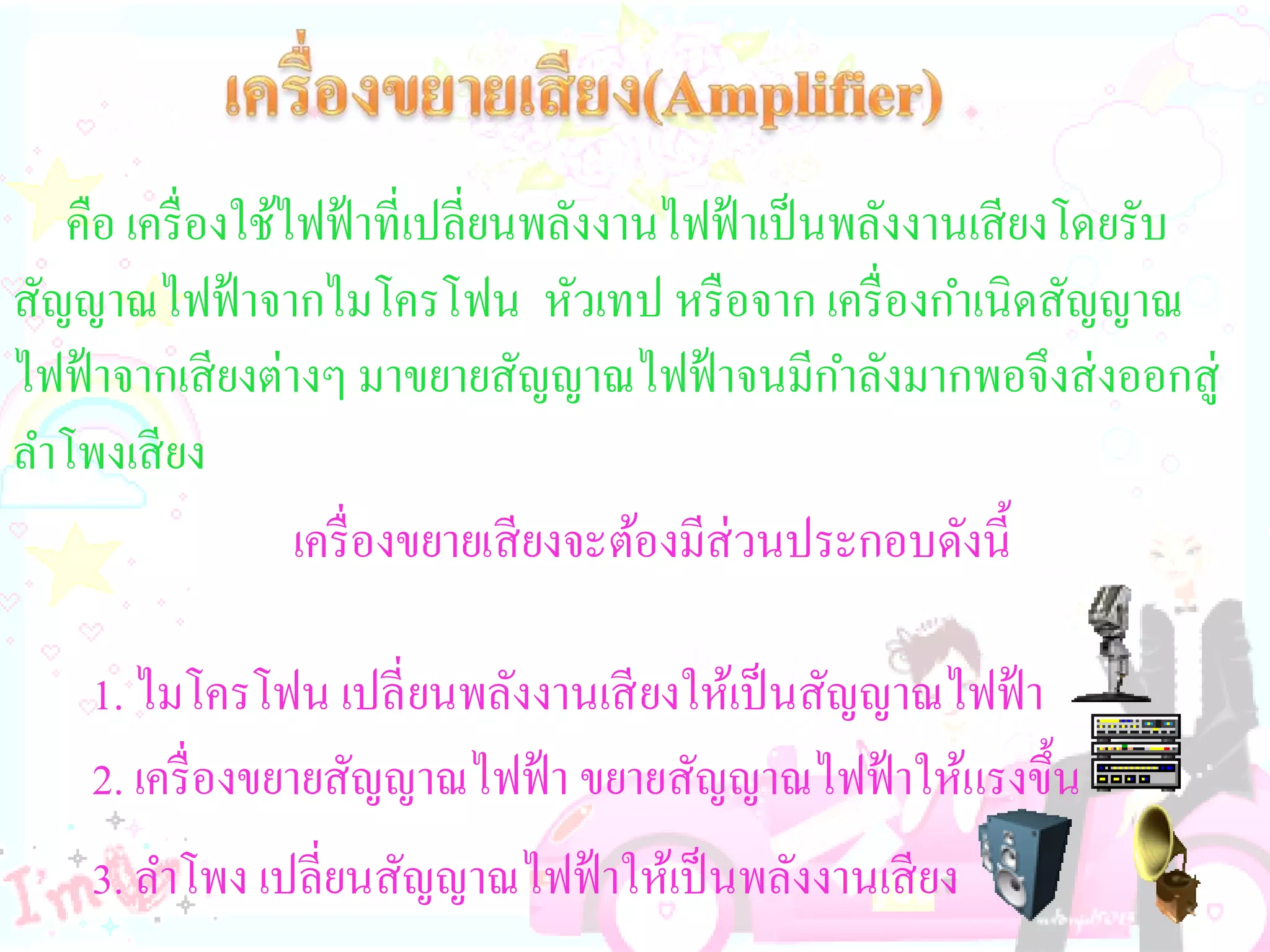 คือ เครื่ องใช้ไฟฟ้ าที่เปลี่ยนพลังงานไฟฟ้ าเป็ นพลังงานเสี ยงโดยรับ
สัญญาณไฟฟ้ าจากไมโครโฟน หัวเทป หรื อจาก เครื่ องกาเนิดสัญญาณ
ไฟฟ้ าจากเสี ยงต่างๆ มาขยายสัญญาณไฟฟ้ าจนมีกาลังมากพอจึงส่ งออกสู่
ลาโพงเสี ยง
                   เครื่ องขยายเสี ยงจะต้องมีส่วนประกอบดังนี้

    1. ไมโครโฟน เปลี่ ยนพลังงานเสี ยงให้เป็ นสัญญาณไฟฟ้ า
    2. เครื่ องขยายสัญญาณไฟฟ้ า ขยายสัญญาณไฟฟ้ าให้แรงขึ้น
    3. ลาโพง เปลี่ยนสัญญาณไฟฟ้ าให้เป็ นพลังงานเสี ยง
 