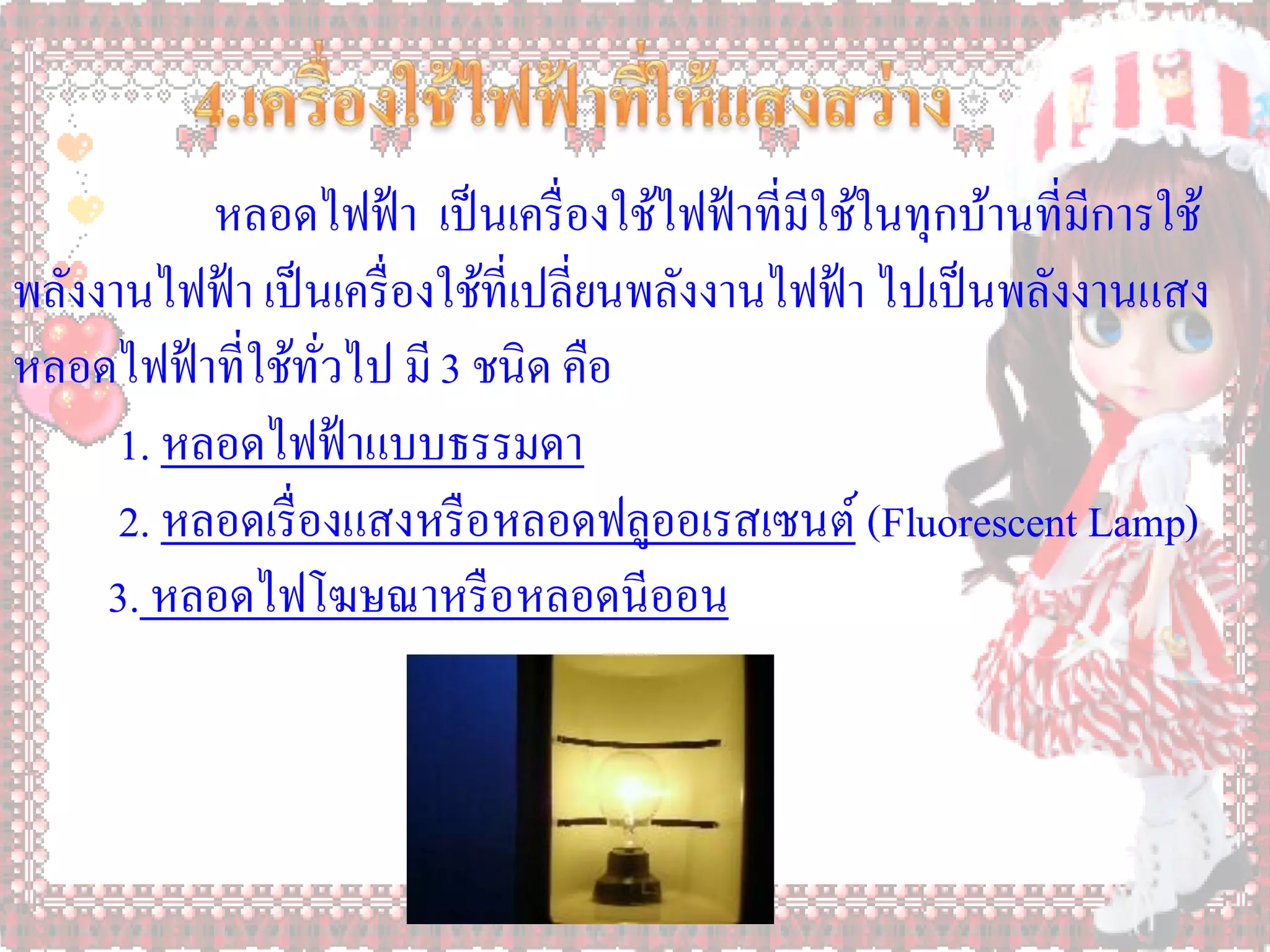 หลอดไฟฟ้ า เป็ นเครื่ องใช้ไฟฟ้ าที่มีใช้ในทุกบ้านที่มีการใช้
พลังงานไฟฟ้ า เป็ นเครื่ องใช้ที่เปลี่ยนพลังงานไฟฟ้ า ไปเป็ นพลังงานแสง
หลอดไฟฟ้ าที่ใช้ทวไป มี 3 ชนิด คือ
                   ั่
      1. หลอดไฟฟ้ าแบบธรรมดา
      2. หลอดเรื่ องแสงหรื อหลอดฟลูออเรสเซนต์ (Fluorescent Lamp)
     3. หลอดไฟโฆษณาหรื อหลอดนีออน
 
