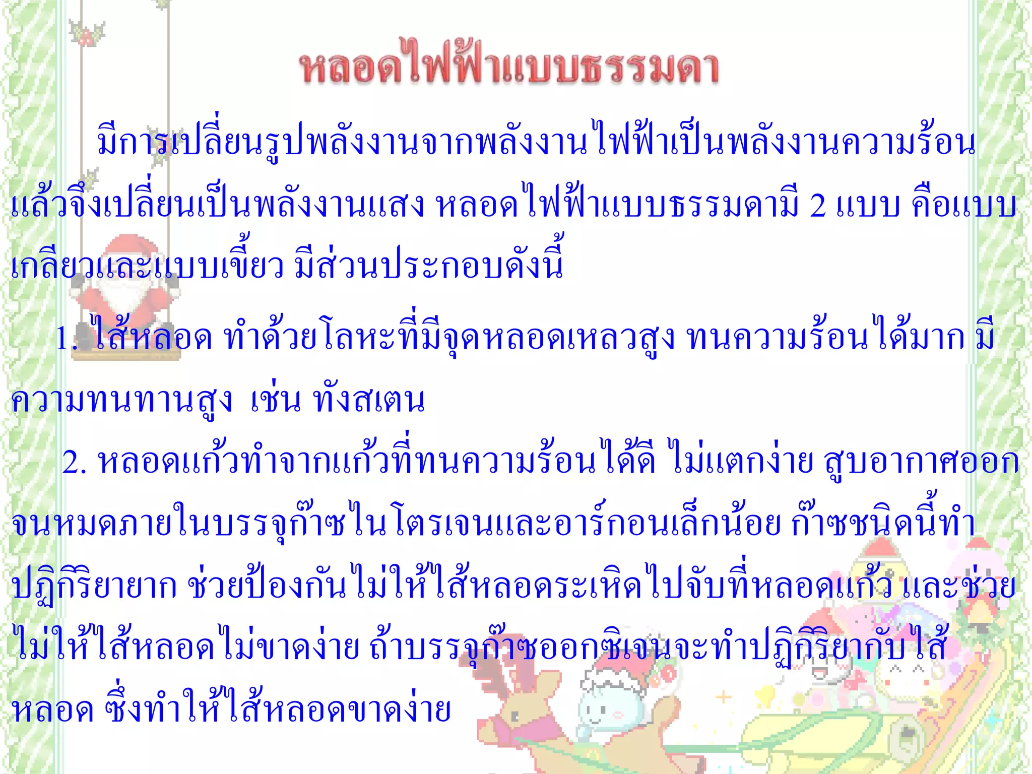 มีการเปลี่ยนรูปพลังงานจากพลังงานไฟฟ้ าเป็ นพลังงานความร้อน
แล้วจึงเปลี่ยนเป็ นพลังงานแสง หลอดไฟฟ้ าแบบธรรมดามี 2 แบบ คือแบบ
เกลียวและแบบเขี้ยว มีส่วนประกอบดังนี้
   1. ไส้หลอด ทาด้วยโลหะที่มีจุดหลอดเหลวสูง ทนความร้อนได้มาก มี
ความทนทานสูง เช่น ทังสเตน
    2. หลอดแก้วทาจากแก้วที่ทนความร้อนได้ดี ไม่แตกง่าย สูบอากาศออก
จนหมดภายในบรรจุกาซไนโตรเจนและอาร์กอนเล็กน้อย ก๊าซชนิ ดนี้ทา
                       ๊
ปฏิกริยายาก ช่วยป้ องกันไม่ให้ไส้หลอดระเหิดไปจับที่หลอดแก้ว และช่วย
     ิ
ไม่ให้ไส้หลอดไม่ขาดง่าย ถ้าบรรจุกาซออกซิเจนจะทาปฏิกริยากับไส้
                                   ๊                    ิ
หลอด ซึ่งทาให้ไส้หลอดขาดง่าย
 