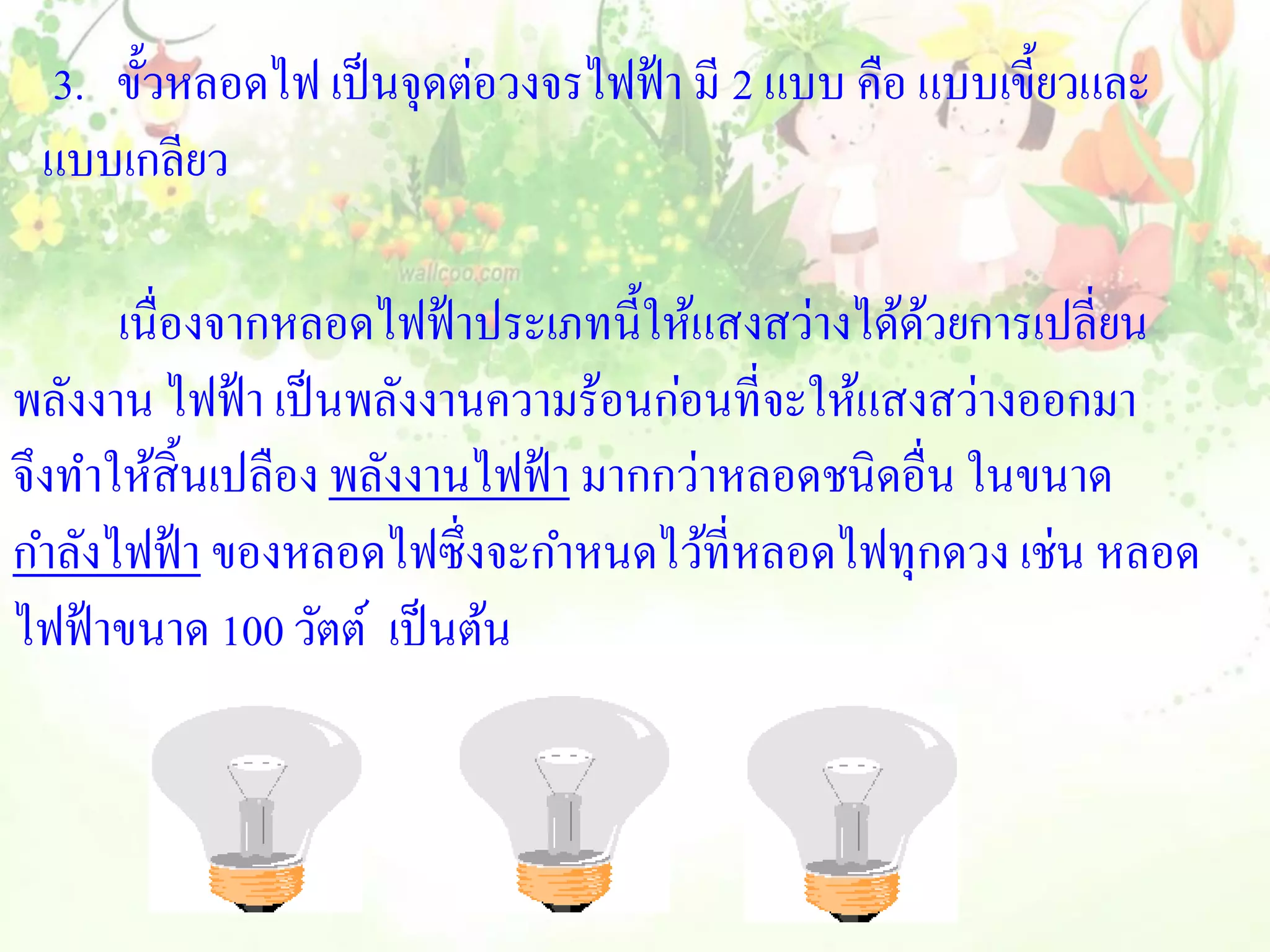 3. ขั้วหลอดไฟ เป็ นจุดต่อวงจรไฟฟ้ า มี 2 แบบ คือ แบบเขี้ยวและ
 แบบเกลียว

      เนื่องจากหลอดไฟฟ้ าประเภทนี้ให้แสงสว่างได้ดวยการเปลี่ยน
                                                  ้
พลังงาน ไฟฟ้ า เป็ นพลังงานความร้อนก่อนที่จะให้แสงสว่างออกมา
จึงทาให้สิ้นเปลือง พลังงานไฟฟ้ า มากกว่าหลอดชนิดอื่น ในขนาด
กาลังไฟฟ้ า ของหลอดไฟซึ่งจะกาหนดไว้ที่หลอดไฟทุกดวง เช่น หลอด
ไฟฟ้ าขนาด 100 วัตต์ เป็ นต้น
 