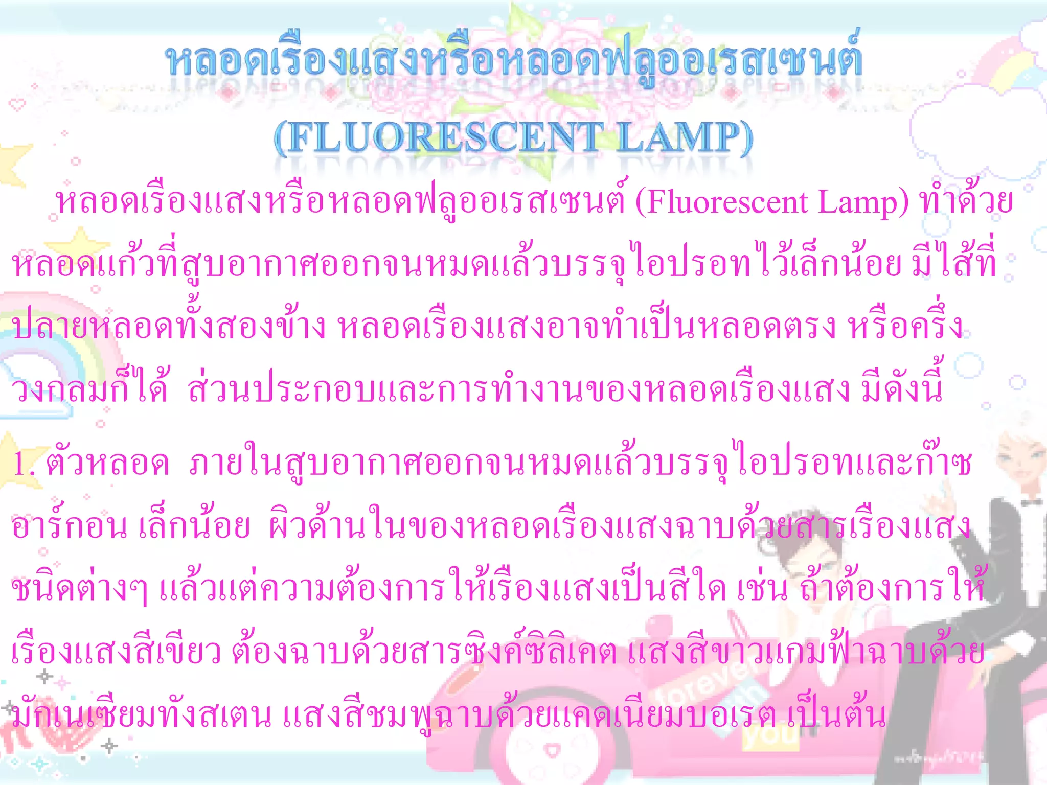 หลอดเรื องแสงหรื อหลอดฟลูออเรสเซนต์ (Fluorescent Lamp) ทาด้วย
หลอดแก้วที่สูบอากาศออกจนหมดแล้วบรรจุไอปรอทไว้เล็กน้อย มีไส้ที่
ปลายหลอดทั้งสองข้าง หลอดเรื องแสงอาจทาเป็ นหลอดตรง หรื อครึ่ ง
วงกลมก็ได้ ส่ วนประกอบและการทางานของหลอดเรื องแสง มีดงนี้       ั
1. ตัวหลอด ภายในสูบอากาศออกจนหมดแล้วบรรจุไอปรอทและก๊าซ
อาร์กอน เล็กน้อย ผิวด้านในของหลอดเรื องแสงฉาบด้วยสารเรื องแสง
ชนิดต่างๆ แล้วแต่ความต้องการให้เรื องแสงเป็ นสี ใด เช่น ถ้าต้องการให้
เรื องแสงสี เขียว ต้องฉาบด้วยสารซิงค์ซิลิเคต แสงสี ขาวแกมฟ้ าฉาบด้วย
มักเนเซียมทังสเตน แสงสี ชมพูฉาบด้วยแคดเนียมบอเรต เป็ นต้น
 