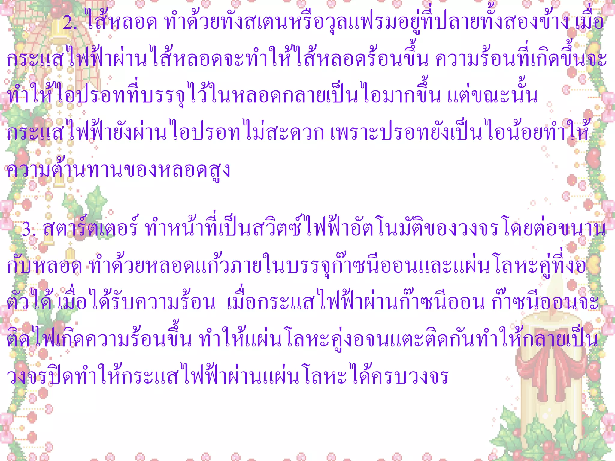 2. ไส้หลอด ทาด้วยทังสเตนหรื อวุลแฟรมอยูที่ปลายทั้งสองข้าง เมื่อ
                                             ่
กระแสไฟฟ้ าผ่านไส้หลอดจะทาให้ไส้หลอดร้อนขึ้น ความร้อนที่เกิดขึ้นจะ
ทาให้ไอปรอทที่บรรจุไว้ในหลอดกลายเป็ นไอมากขึ้น แต่ขณะนั้น
กระแสไฟฟ้ ายังผ่านไอปรอทไม่สะดวก เพราะปรอทยังเป็ นไอน้อยทาให้
ความต้านทานของหลอดสูง
  3. สตาร์ตเตอร์ ทาหน้าที่เป็ นสวิตซ์ไฟฟ้ าอัตโนมัติของวงจรโดยต่อขนาน
กับหลอด ทาด้วยหลอดแก้วภายในบรรจุกาซนีออนและแผ่นโลหะคู่ที่งอ
                                           ๊
ตัวได้ เมื่อได้รับความร้อน เมื่อกระแสไฟฟ้ าผ่านก๊าซนีออน ก๊าซนีออนจะ
ติดไฟเกิดความร้อนขึ้น ทาให้แผ่นโลหะคู่งอจนแตะติดกันทาให้กลายเป็ น
วงจรปิ ดทาให้กระแสไฟฟ้ าผ่านแผ่นโลหะได้ครบวงจร
 