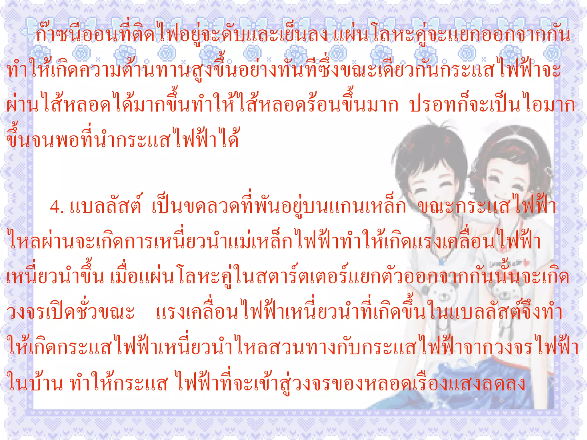 ก๊าซนีออนที่ติดไฟอยูจะดับและเย็นลง แผ่นโลหะคู่จะแยกออกจากกัน
                        ่
ทาให้เกิดความต้านทานสูงขึ้นอย่างทันทีซ่ ึงขณะเดียวกันกระแสไฟฟ้ าจะ
ผ่านไส้หลอดได้มากขึ้นทาให้ไส้หลอดร้อนขึ้นมาก ปรอทก็จะเป็ นไอมาก
ขึ้นจนพอที่นากระแสไฟฟ้ าได้

      4. แบลลัสต์ เป็ นขดลวดที่พนอยูบนแกนเหล็ก ขณะกระแสไฟฟ้ า
                                 ั ่
ไหลผ่านจะเกิดการเหนี่ยวนาแม่เหล็กไฟฟ้ าทาให้เกิดแรงเคลื่อนไฟฟ้ า
เหนี่ยวนาขึ้น เมื่อแผ่นโลหะคู่ในสตาร์ตเตอร์แยกตัวออกจากกันนั้นจะเกิด
วงจรเปิ ดชัวขณะ แรงเคลื่อนไฟฟ้ าเหนี่ ยวนาที่เกิดขึ้นในแบลลัสต์จึงทา
           ่
ให้เกิดกระแสไฟฟ้ าเหนี่ยวนาไหลสวนทางกับกระแสไฟฟ้ าจากวงจรไฟฟ้ า
ในบ้าน ทาให้กระแส ไฟฟ้ าที่จะเข้าสู่วงจรของหลอดเรื องแสงลดลง
 