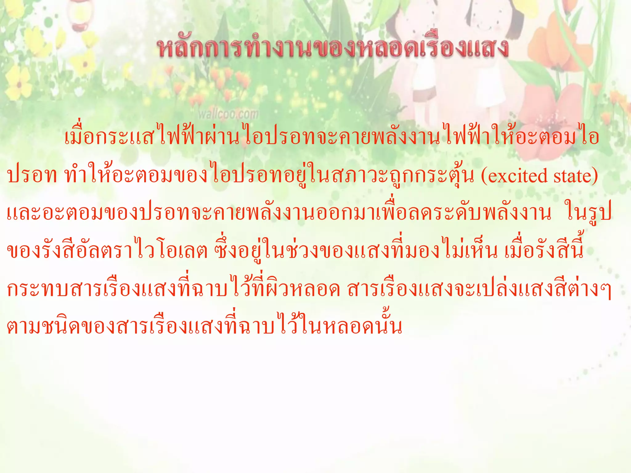 เมื่อกระแสไฟฟ้ าผ่านไอปรอทจะคายพลังงานไฟฟ้ าให้อะตอมไอ
ปรอท ทาให้อะตอมของไอปรอทอยูในสภาวะถูกกระตุน (excited state)
                                  ่               ้
และอะตอมของปรอทจะคายพลังงานออกมาเพื่อลดระดับพลังงาน ในรูป
ของรังสี อลตราไวโอเลต ซึ่งอยูในช่วงของแสงที่มองไม่เห็น เมื่อรังสี น้ ี
          ั                 ่
กระทบสารเรื องแสงที่ฉาบไว้ที่ผิวหลอด สารเรื องแสงจะเปล่งแสงสี ต่างๆ
ตามชนิดของสารเรื องแสงที่ฉาบไว้ในหลอดนั้น
 