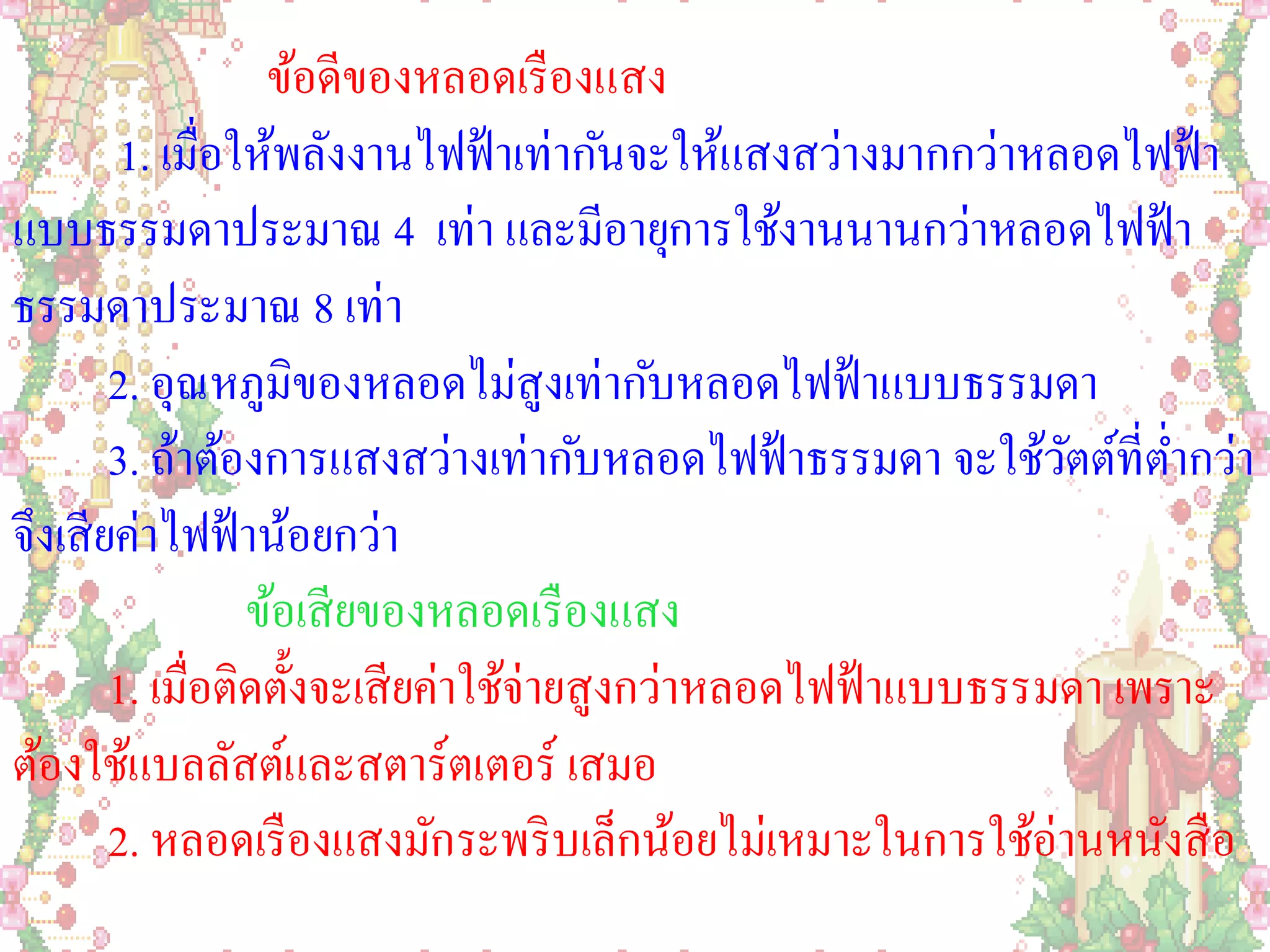 ข้อดีของหลอดเรื องแสง
        1. เมื่อให้พลังงานไฟฟ้ าเท่ากันจะให้แสงสว่างมากกว่าหลอดไฟฟ้ า
แบบธรรมดาประมาณ 4 เท่า และมีอายุการใช้งานนานกว่าหลอดไฟฟ้ า
ธรรมดาประมาณ 8 เท่า
        2. อุณหภูมิของหลอดไม่สูงเท่ากับหลอดไฟฟ้ าแบบธรรมดา
        3. ถ้าต้องการแสงสว่างเท่ากับหลอดไฟฟ้ าธรรมดา จะใช้วตต์ที่ต่ากว่า
                                                                ั
จึงเสี ยค่าไฟฟ้ าน้อยกว่า
                  ข้อเสี ยของหลอดเรื องแสง
        1. เมื่อติดตั้งจะเสี ยค่าใช้จ่ายสูงกว่าหลอดไฟฟ้ าแบบธรรมดา เพราะ
ต้องใช้แบลลัสต์และสตาร์ตเตอร์ เสมอ
        2. หลอดเรื องแสงมักระพริ บเล็กน้อยไม่เหมาะในการใช้อ่านหนังสื อ
 