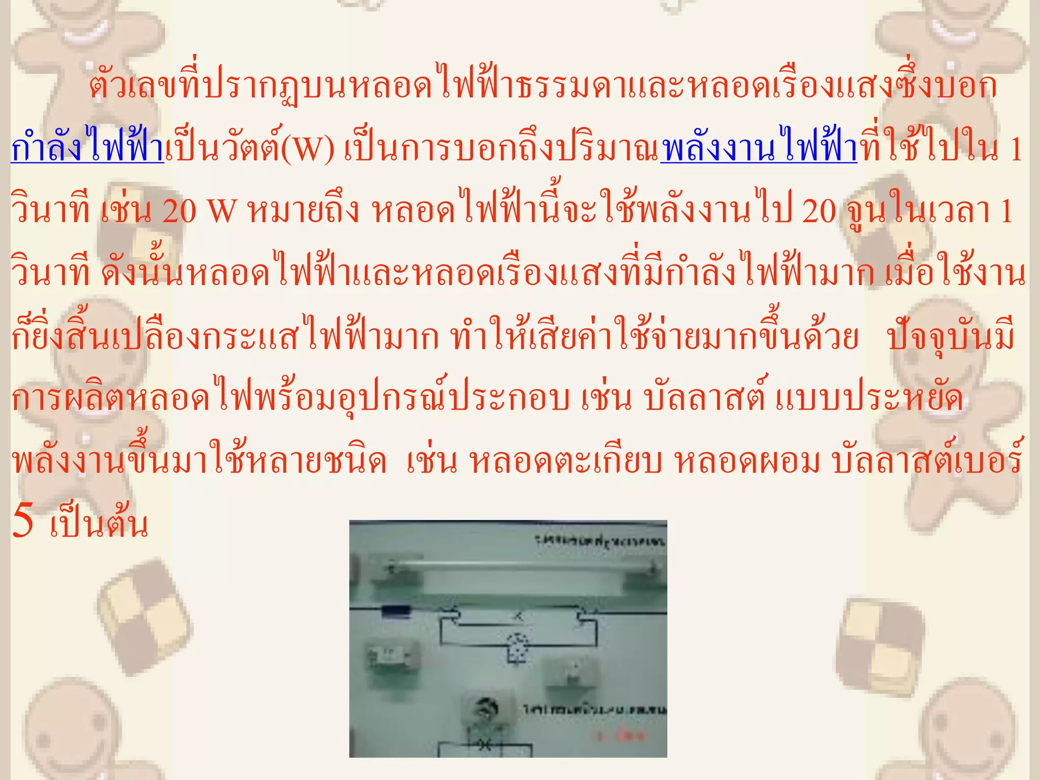 ตัวเลขที่ปรากฏบนหลอดไฟฟ้ าธรรมดาและหลอดเรื องแสงซึ่งบอก
กาลังไฟฟ้ าเป็ นวัตต์(W) เป็ นการบอกถึงปริ มาณพลังงานไฟฟ้ าที่ใช้ไปใน 1
วินาที เช่น 20 W หมายถึง หลอดไฟฟ้ านี้จะใช้พลังงานไป 20 จูนในเวลา 1
วินาที ดังนั้นหลอดไฟฟ้ าและหลอดเรื องแสงที่มีกาลังไฟฟ้ ามาก เมื่อใช้งาน
ก็ยงสิ้ นเปลืองกระแสไฟฟ้ ามาก ทาให้เสี ยค่าใช้จ่ายมากขึ้นด้วย ปัจจุบนมี
   ิ่                                                               ั
การผลิตหลอดไฟพร้อมอุปกรณ์ประกอบ เช่น บัลลาสต์ แบบประหยัด
พลังงานขึ้นมาใช้หลายชนิด เช่น หลอดตะเกียบ หลอดผอม บัลลาสต์เบอร์
5 เป็ นต้น
 