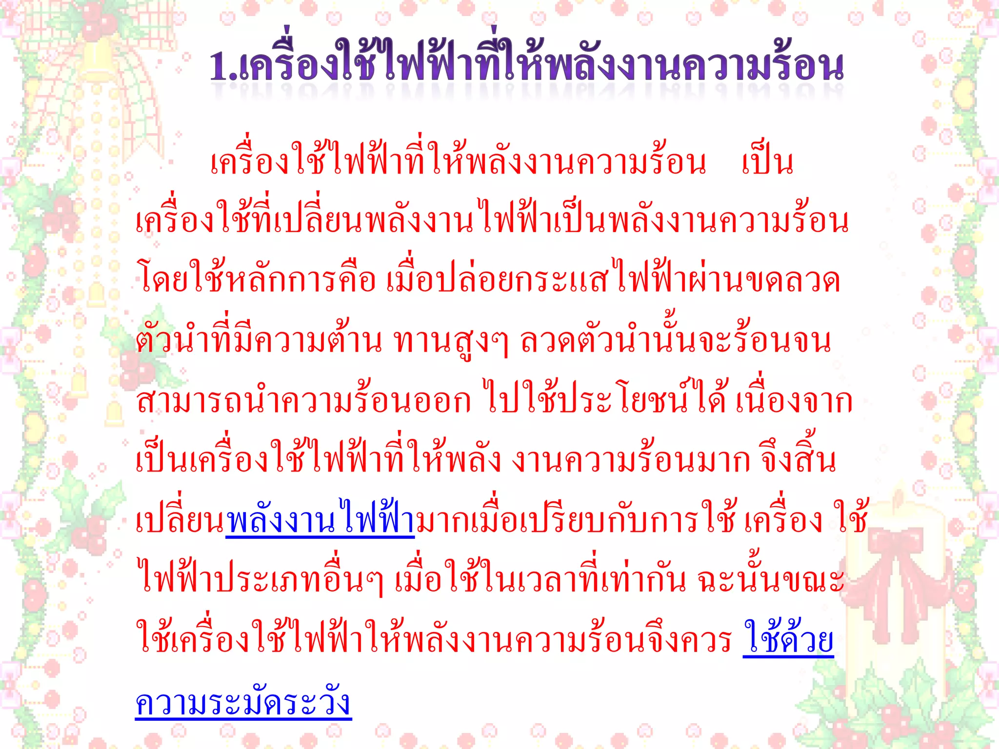 เครื่ องใช้ไฟฟ้ าที่ให้พลังงานความร้อน เป็ น
เครื่ องใช้ที่เปลี่ยนพลังงานไฟฟ้ าเป็ นพลังงานความร้อน
โดยใช้หลักการคือ เมื่อปล่อยกระแสไฟฟ้ าผ่านขดลวด
ตัวนาที่มีความต้าน ทานสูงๆ ลวดตัวนานั้นจะร้อนจน
สามารถนาความร้อนออก ไปใช้ประโยชน์ได้ เนื่องจาก
เป็ นเครื่ องใช้ไฟฟ้ าที่ให้พลัง งานความร้อนมาก จึงสิ้ น
เปลี่ยนพลังงานไฟฟ้ ามากเมื่อเปรี ยบกับการใช้ เครื่ อง ใช้
ไฟฟ้ าประเภทอื่นๆ เมื่อใช้ในเวลาที่เท่ากัน ฉะนั้นขณะ
ใช้เครื่ องใช้ไฟฟ้ าให้พลังงานความร้อนจึงควร ใช้ดวย  ้
ความระมัดระวัง
 