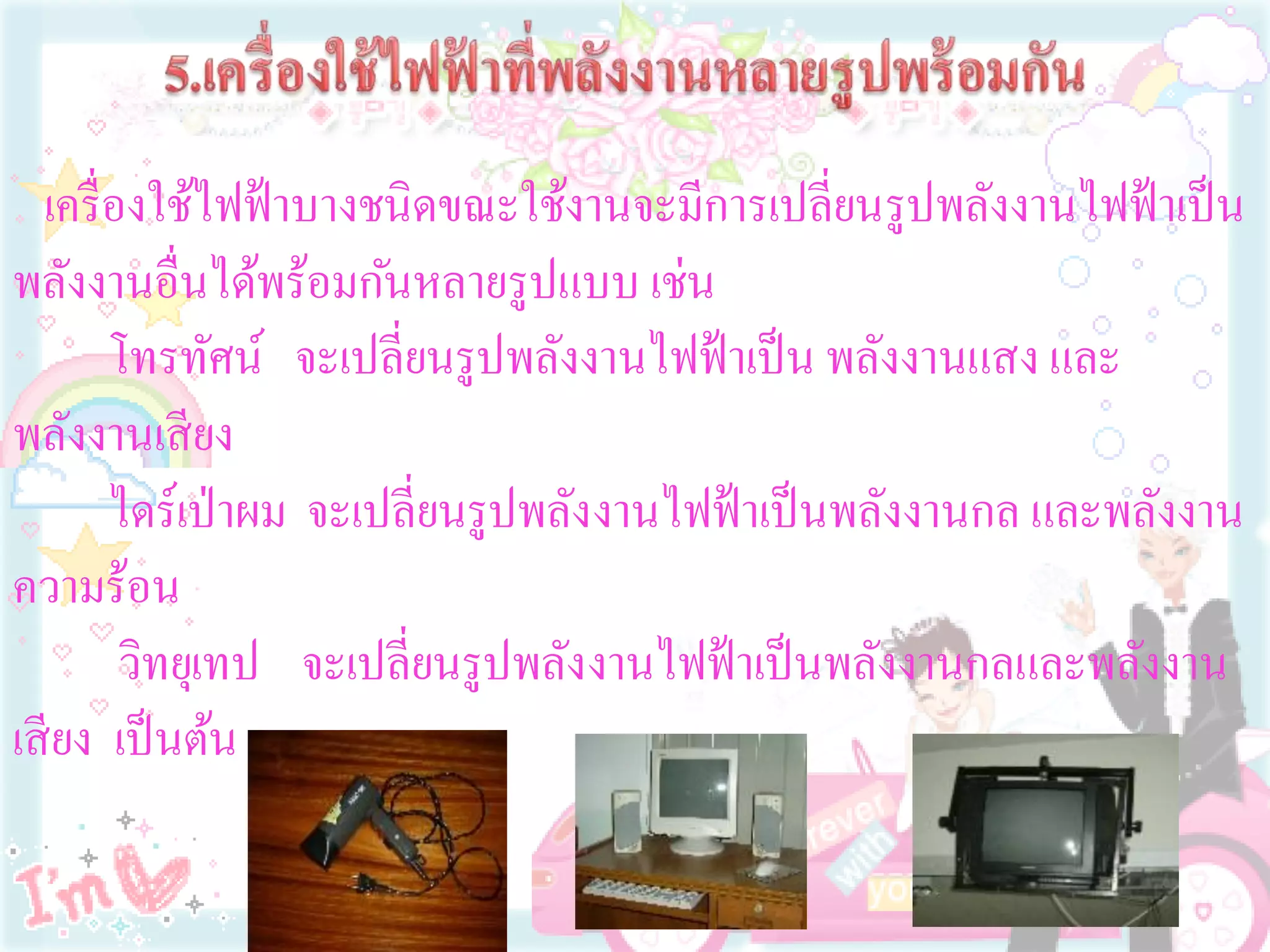 เครื่ องใช้ไฟฟ้ าบางชนิดขณะใช้งานจะมีการเปลี่ยนรูปพลังงานไฟฟ้ าเป็ น
พลังงานอื่นได้พร้อมกันหลายรูปแบบ เช่น
        โทรทัศน์ จะเปลี่ยนรูปพลังงานไฟฟ้ าเป็ น พลังงานแสง และ
พลังงานเสี ยง
        ไดร์เป่ าผม จะเปลี่ยนรูปพลังงานไฟฟ้ าเป็ นพลังงานกล และพลังงาน
ความร้อน
         วิทยุเทป จะเปลี่ยนรูปพลังงานไฟฟ้ าเป็ นพลังงานกลและพลังงาน
เสี ยง เป็ นต้น
 