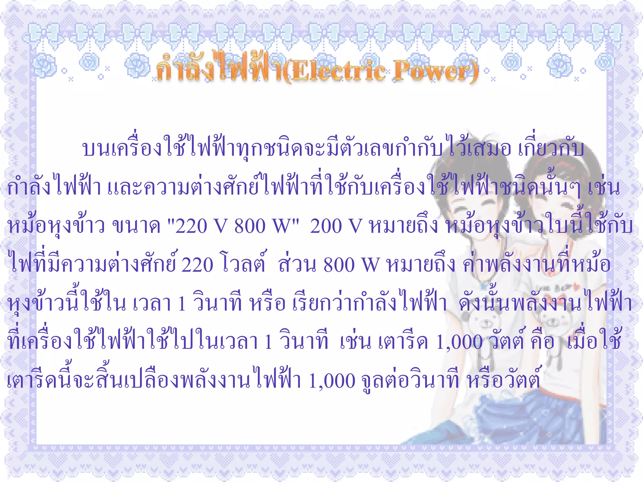 บนเครื่ องใช้ไฟฟ้ าทุกชนิดจะมีตวเลขกากับไว้เสมอ เกียวกับ
                                             ั                     ่
กาลังไฟฟ้ า และความต่างศักย์ไฟฟ้ าที่ใช้กบเครื่ องใช้ไฟฟ้ าชนิดนั้นๆ เช่น
                                               ั
หม้อหุงข้าว ขนาด "220 V 800 W" 200 V หมายถึง หม้อหุงข้าวใบนี้ใช้กบ             ั
ไฟที่มีความต่างศักย์ 220 โวลต์ ส่ วน 800 W หมายถึง ค่าพลังงานที่หม้อ
หุงข้าวนี้ใช้ใน เวลา 1 วินาที หรื อ เรี ยกว่ากาลังไฟฟ้ า ดังนั้นพลังงานไฟฟ้ า
ที่เครื่ องใช้ไฟฟ้ าใช้ไปในเวลา 1 วินาที เช่น เตารี ด 1,000 วัตต์ คือ เมื่อใช้
เตารี ดนี้จะสิ้ นเปลืองพลังงานไฟฟ้ า 1,000 จูลต่อวินาที หรื อวัตต์
 