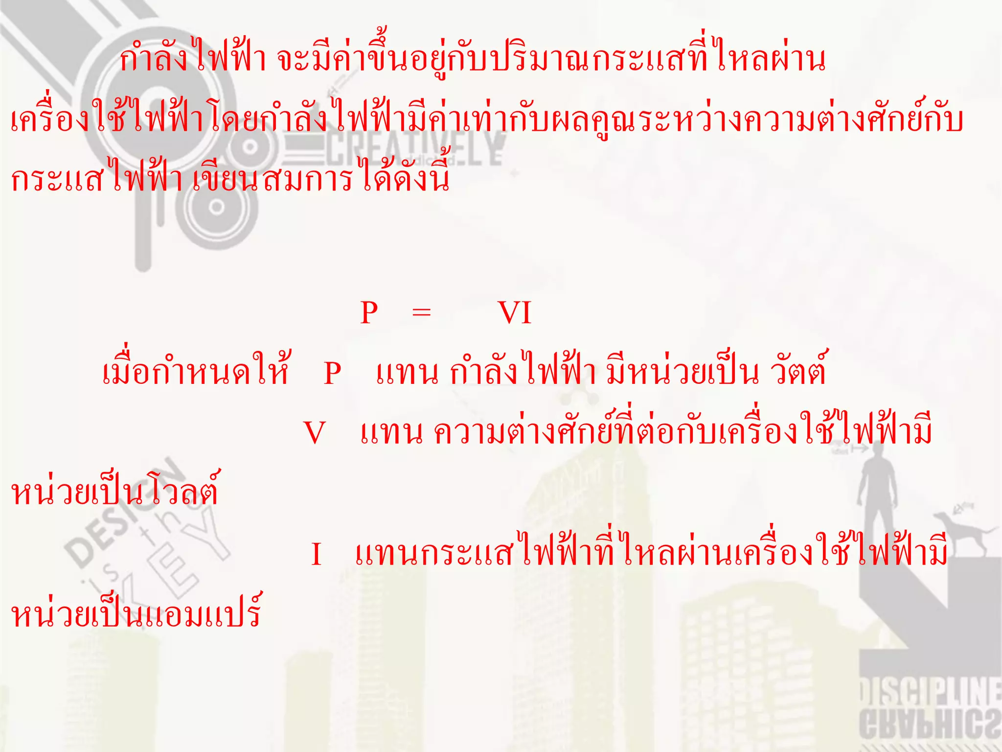 กาลังไฟฟ้ า จะมีค่าขึ้นอยูกบปริ มาณกระแสที่ไหลผ่าน
                                    ่ ั
เครื่ องใช้ไฟฟ้ าโดยกาลังไฟฟ้ ามีค่าเท่ากับผลคูณระหว่างความต่างศักย์กบ
                                                                     ั
กระแสไฟฟ้ า เขียนสมการได้ดงนี้   ั

                      P = VI
      เมื่อกาหนดให้ P แทน กาลังไฟฟ้ า มีหน่วยเป็ น วัตต์
                   V แทน ความต่างศักย์ที่ต่อกับเครื่ องใช้ไฟฟ้ ามี
หน่วยเป็ นโวลต์
                    I แทนกระแสไฟฟ้ าที่ไหลผ่านเครื่ องใช้ไฟฟ้ ามี
หน่วยเป็ นแอมแปร์
 
