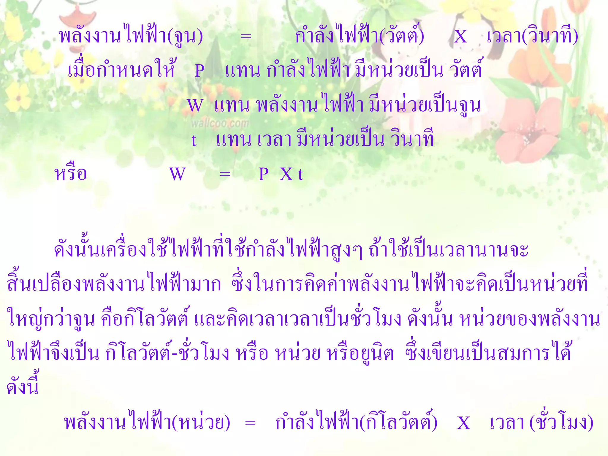 พลังงานไฟฟ้ า(จูน)     =      กาลังไฟฟ้ า(วัตต์) X เวลา(วินาที)
       เมื่อกาหนดให้ P      แทน กาลังไฟฟ้ า มี หน่วยเป็ น วัตต์
                      W    แทน พลังงานไฟฟ้ า มีหน่วยเป็ นจูน
                       t   แทน เวลา มีหน่วยเป็ น วินาที
      หรื อ        W        = P Xt

       ดังนั้นเครื่ องใช้ไฟฟ้ าที่ใช้กาลังไฟฟ้ าสู งๆ ถ้าใช้เป็ นเวลานานจะ
สิ้ นเปลืองพลังงานไฟฟ้ ามาก ซึ่ งในการคิดค่าพลังงานไฟฟ้ าจะคิดเป็ นหน่วยที่
ใหญ่กว่าจูน คือกิโลวัตต์ และคิดเวลาเวลาเป็ นชัวโมง ดังนั้น หน่วยของพลังงาน
                                                     ่
ไฟฟ้ าจึงเป็ น กิโลวัตต์-ชัวโมง หรื อ หน่วย หรื อยูนิต ซึ่ งเขียนเป็ นสมการได้
                           ่
ดังนี้
         พลังงานไฟฟ้ า(หน่วย) = กาลังไฟฟ้ า(กิโลวัตต์) X เวลา (ชัวโมง)     ่
 