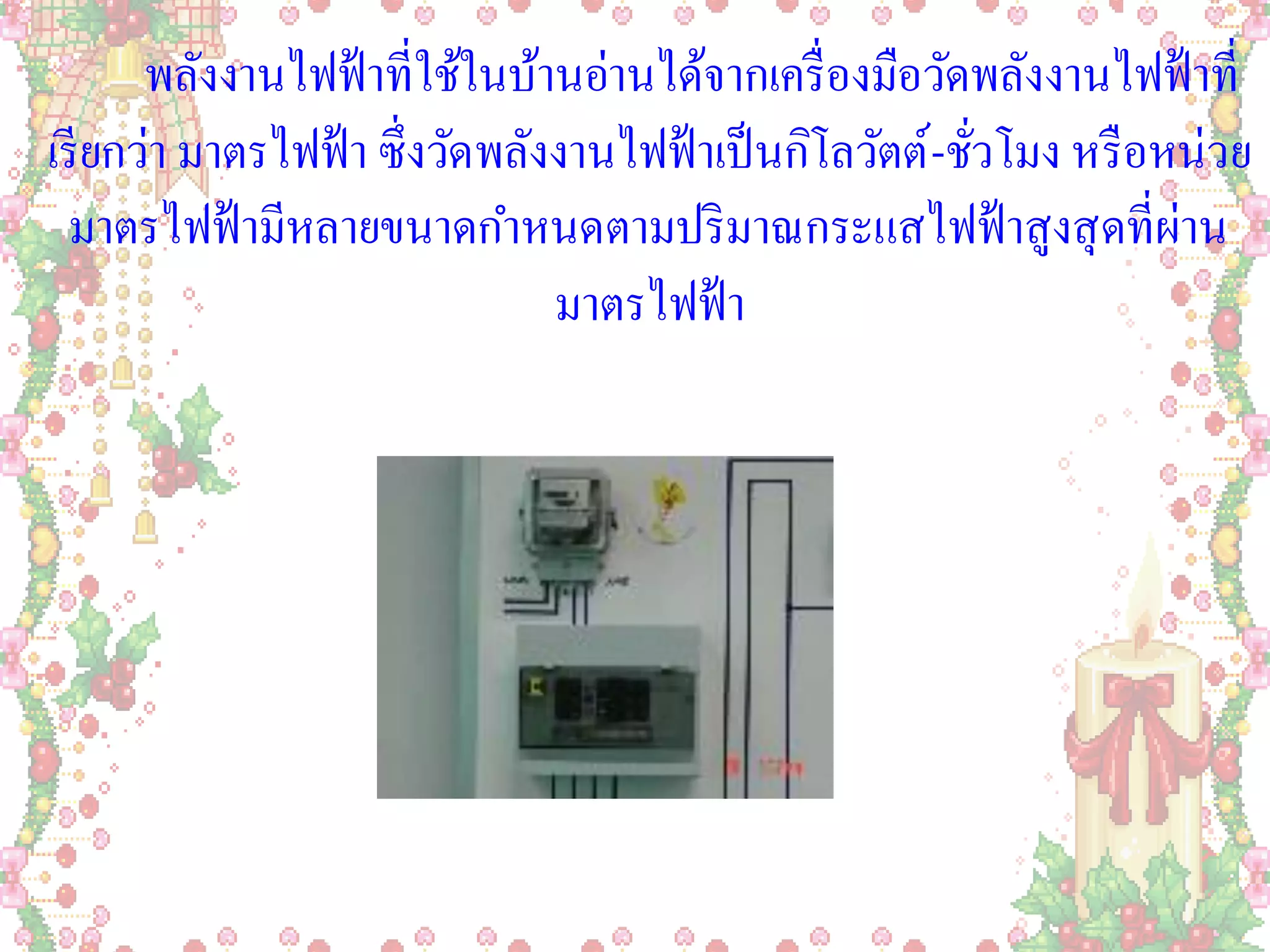 พลังงานไฟฟ้ าที่ใช้ในบ้านอ่านได้จากเครื่ องมือวัดพลังงานไฟฟ้ าที่
เรี ยกว่า มาตรไฟฟ้ า ซึ่งวัดพลังงานไฟฟ้ าเป็ นกิโลวัตต์ -ชัวโมง หรื อหน่วย
                                                           ่
  มาตรไฟฟ้ ามีหลายขนาดกาหนดตามปริ มาณกระแสไฟฟ้ าสูงสุ ดที่ผ่าน
                                มาตรไฟฟ้ า
 