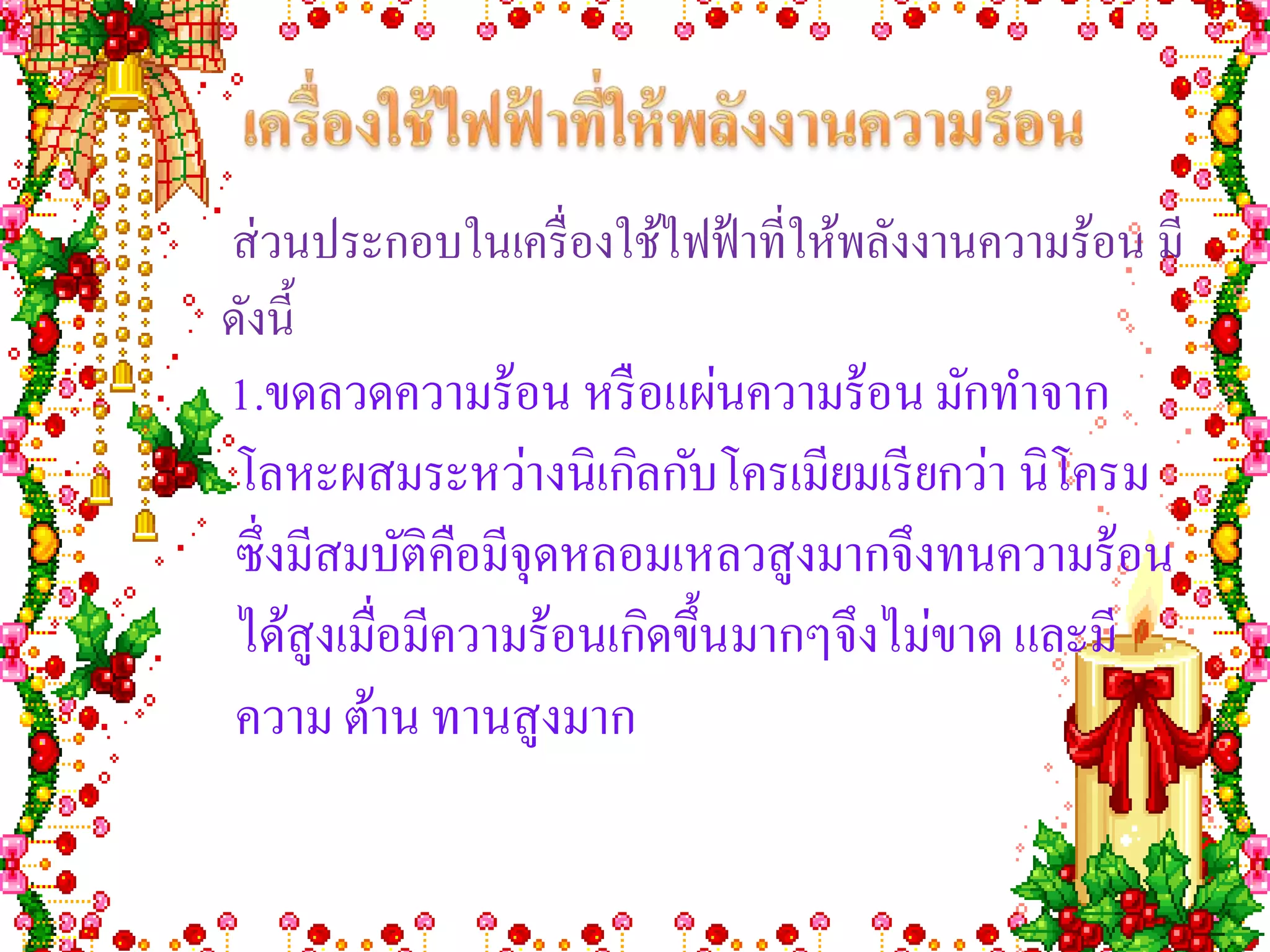 ส่ วนประกอบในเครื่ องใช้ไฟฟ้ าที่ให้พลังงานความร้อน มี
ดังนี้
1.ขดลวดความร้อน หรื อแผ่นความร้อน มักทาจาก
โลหะผสมระหว่างนิเกิลกับโครเมียมเรี ยกว่า นิโครม
ซึ่งมีสมบัติคือมีจุดหลอมเหลวสูงมากจึงทนความร้อน
ได้สูงเมื่อมีความร้อนเกิดขึ้นมากๆจึงไม่ขาด และมี
ความ ต้าน ทานสูงมาก
 