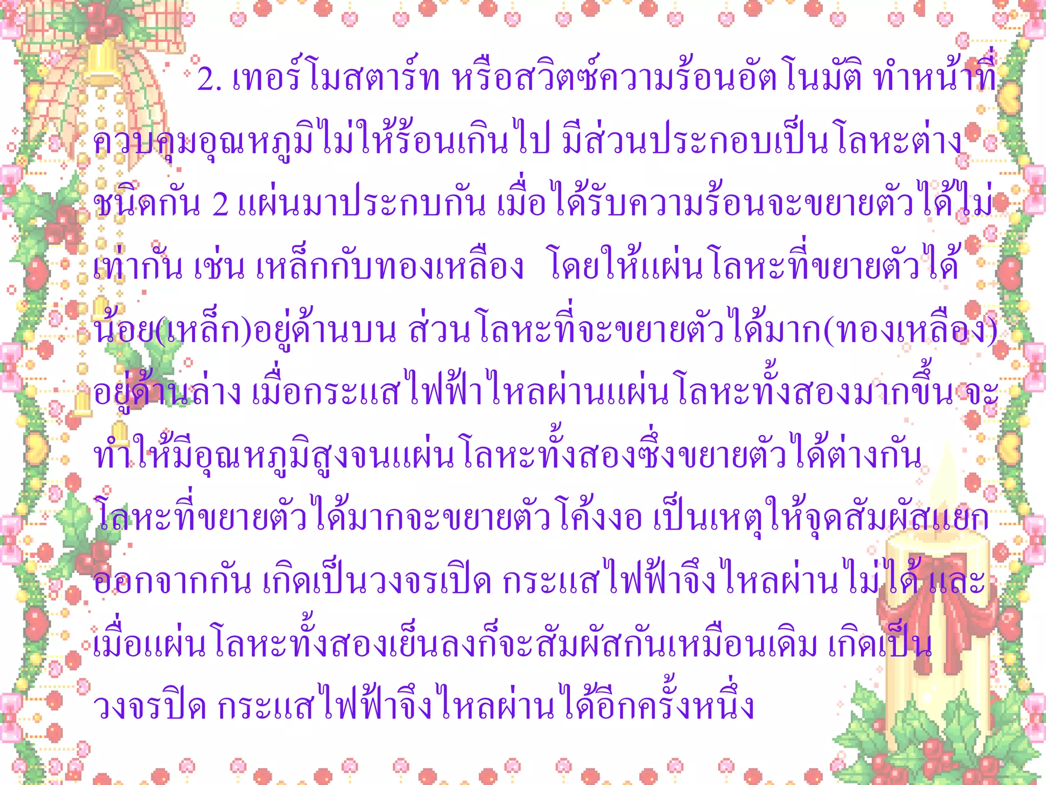 2. เทอร์โมสตาร์ท หรื อสวิตซ์ความร้อนอัตโนมัติ ทาหน้าที่
ควบคุมอุณหภูมิไม่ให้ร้อนเกินไป มีส่วนประกอบเป็ นโลหะต่าง
ชนิดกัน 2 แผ่นมาประกบกัน เมื่อได้รับความร้อนจะขยายตัวได้ไม่
เท่ากัน เช่น เหล็กกับทองเหลือง โดยให้แผ่นโลหะที่ขยายตัวได้
น้อย(เหล็ก)อยูดานบน ส่ วนโลหะที่จะขยายตัวได้มาก(ทองเหลือง)
               ่้
อยูดานล่าง เมื่อกระแสไฟฟ้ าไหลผ่านแผ่นโลหะทั้งสองมากขึ้น จะ
    ่้
ทาให้มีอุณหภูมิสูงจนแผ่นโลหะทั้งสองซึ่งขยายตัวได้ต่างกัน
โลหะที่ขยายตัวได้มากจะขยายตัวโค้งงอ เป็ นเหตุให้จุดสัมผัสแยก
ออกจากกัน เกิดเป็ นวงจรเปิ ด กระแสไฟฟ้ าจึงไหลผ่านไม่ได้ และ
เมื่อแผ่นโลหะทั้งสองเย็นลงก็จะสัมผัสกันเหมือนเดิม เกิดเป็ น
วงจรปิ ด กระแสไฟฟ้ าจึงไหลผ่านได้อีกครั้งหนึ่ง
 