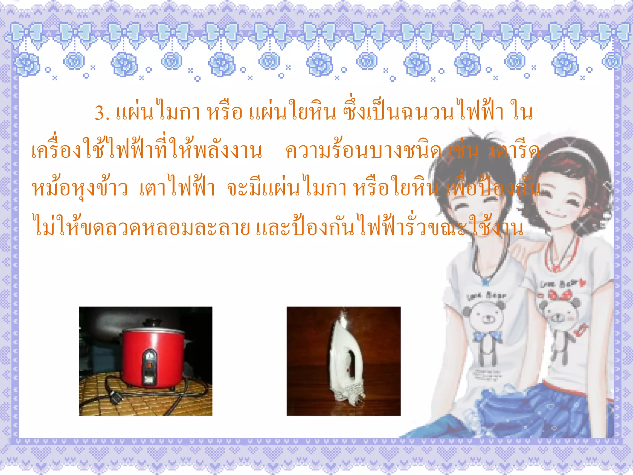 3. แผ่นไมกา หรื อ แผ่นใยหิน ซึ่งเป็ นฉนวนไฟฟ้ า ใน
เครื่ องใช้ไฟฟ้ าที่ให้พลังงาน ความร้อนบางชนิด เช่น เตารี ด
หม้อหุงข้าว เตาไฟฟ้ า จะมีแผ่นไมกา หรื อใยหิน เพื่อป้ องกัน
ไม่ให้ขดลวดหลอมละลาย และป้ องกันไฟฟ้ ารัวขณะใช้งาน
                                               ่
 