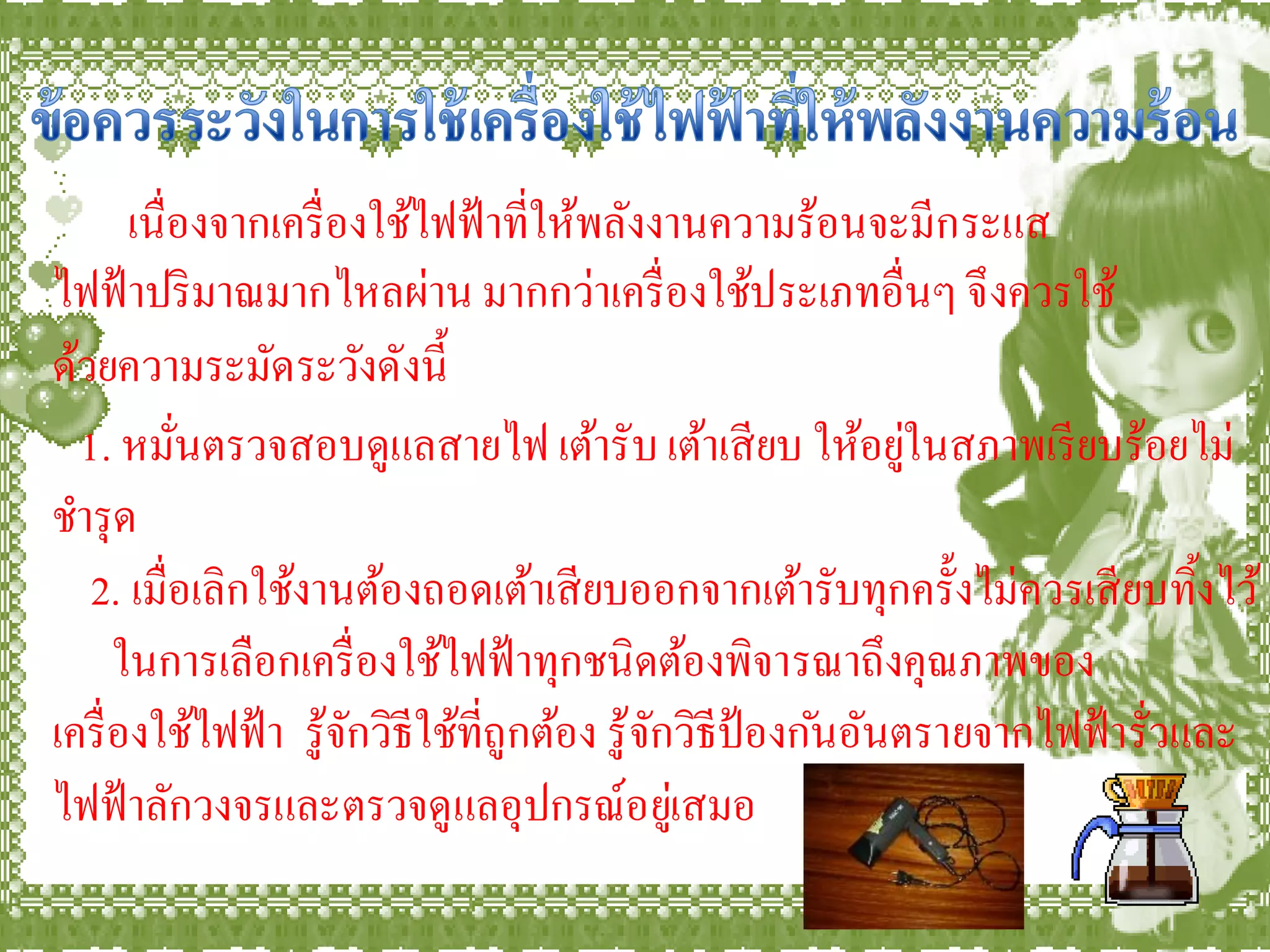 เนื่องจากเครื่ องใช้ไฟฟ้ าที่ให้พลังงานความร้อนจะมีกระแส
ไฟฟ้ าปริ มาณมากไหลผ่าน มากกว่าเครื่ องใช้ประเภทอื่นๆ จึ งควรใช้
ด้วยความระมัดระวังดังนี้
  1. หมันตรวจสอบดูแลสายไฟ เต้ารับ เต้าเสี ยบ ให้อยูในสภาพเรี ยบร้อยไม่
           ่                                                    ่
ชารุ ด
   2. เมื่อเลิกใช้งานต้องถอดเต้าเสี ยบออกจากเต้ารับทุกครั้งไม่ควรเสี ยบทิงไว้    ้
      ในการเลือกเครื่ องใช้ไฟฟ้ าทุกชนิดต้องพิจารณาถึงคุณภาพของ
เครื่ องใช้ไฟฟ้ า รู ้จกวิธีใช้ที่ถูกต้อง รู ้จกวิธีป้องก ันอันตรายจากไฟฟ้ ารั่วและ
                       ั                       ั
ไฟฟ้ าลักวงจรและตรวจดู แลอุปกรณ์อยูเ่ สมอ
 