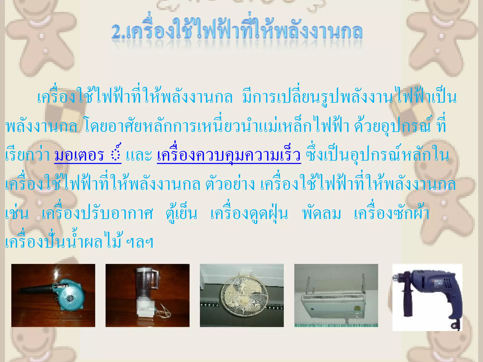 เครื่ องใช้ไฟฟ้ าที่ให้พลังงานกล มีการเปลี่ยนรูปพลังงานไฟฟ้ าเป็ น
พลังงานกล โดยอาศัยหลักการเหนี่ ยวนาแม่เหล็กไฟฟ้ า ด้วยอุปกรณ์ ที่
เรี ยกว่า มอเตอร ์์ และ เครื่ องควบคุมความเร็ว ซึ่งเป็ นอุปกรณ์หลักใน
เครื่ องใช้ไฟฟ้ าที่ให้พลังงานกล ตัวอย่าง เครื่ องใช้ไฟฟ้ าที่ให้พลังงานกล
เช่น เครื่ องปรับอากาศ ตูเ้ ย็น เครื่ องดูดฝุ่ น พัดลม เครื่ องซักผ้า
เครื่ องปั่นน้ าผลไม้ ฯลฯ
 