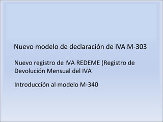 Nuevo modelo de declaración de IVA M-303 Introducción al modelo M-340 Nuevo registro de IVA REDEME (Registro de Devolución Mensual del IVA 
