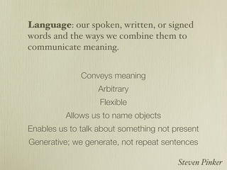 Language: our spoken, written, or signed
words and the ways we combine them to
communicate meaning.


              Conveys meaning
                  Arbitrary
                   Flexible
          Allows us to name objects
Enables us to talk about something not present
Generative; we generate, not repeat sentences

                                        Steven Pinker
 