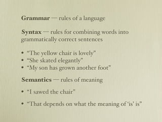 Grammar — rules of a language

Syntax — rules for combining words into
grammatically correct sentences

• “The yellow chair is lovely”
• “She skated elegantly”
• “My son has grown another foot”
Semantics — rules of meaning

• “I sawed the chair”
• “That depends on what the meaning of ‘is’ is”
 