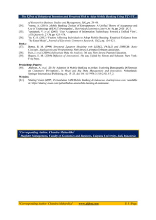 The Effect of Behavioral Intention and Perceived Risk to Adop Mobile Banking Using UTAUT…
*Corresponding Author: Chandra Mahardika1
www.aijbm.com 115 | Page
of Research in Business Studies and Management, 3(4), pp. 29–48.
[34]. Varma, A. (2018) ‘Mobile Banking Choices of Entrepreneurs: A Unified Theory of Acceptance and
Use of Technology (UTAUT) Perspective’, Theoretical Economics Letters, 8(14), pp. 2921–2937.
[35]. Venkatesh, V. et al. (2003) ‘User Acceptance of Information Technology: Toward a Unified View’,
MIS Quarterly, 27(3), pp. 425–478.
[36]. Yu, C.-S. (2012) ‘Factors Affecting Individuals to Adopt Mobile Banking: Empirical Evidence from
The Utaut Model’, Journal of Electronic Commerce Research, 13(2), pp. 104–121.
Books:
[37]. Byrne, B. M. (1998) Structural Equation Modeling with LISREL, PRELIS and SIMPLIS: Basic
Concepts, Applications and Programming. New Jersey: Lawrence Erlbaum Associates.
[38]. Hair, J. et al. (2010) Multivariate Data the Analysis. 7th edn. New Jersey: Pearson Education.
[39]. Rogers, E. M. (2003) Diffusion of Innovations. 5th edn. Edited by Simon and Schuster. New York:
Free Press.
Proceedings Papers:
[40]. Alalwan, A. et al. (2015) ‘Adoption of Mobile Banking in Jordan: Exploring Demographic Differences
on Customers’ Perceptions’, in Open and Big Data Management and Innovation. Netherlands:
Springer International Publishing, pp. 13–23. doi: 10.1007/978-3-319-25013-7_2.
Website:
[41]. Sharing Vision (2015) Pertumbuhan SMS/Mobile Banking di Indonesia, sharingvision.com. Available
at: https://sharingvision.com/pertumbuhan-smsmobile-banking-di-indonesia/.
*Corresponding Author: Chandra Mahardika1
1
Magister Management, Faculty of Economics and Business, Udayana University, Bali, Indonesia
 