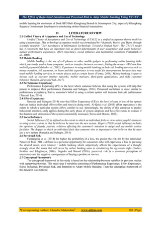 The Effect of Behavioral Intention and Perceived Risk to Adop Mobile Banking Using UTAUT…
*Corresponding Author: Chandra Mahardika1
www.aijbm.com 108 | Page
mobile banking for customers of Bank BPD Bali Klungkung Branch in Semarapura City, especially Klungkung
Regency Government Employees in conducting online financial transactions.
II. LITERATURE REVIEW
2.1 Unified Theory of Acceptance and Use of Technology
Unified Theory of Acceptance and Use of Technology (UTAUT) is a unified acceptance theory model in
using a technology. This technology acceptance model was formulated by Vekantesh, Morris and Davis through
scientific research "User Acceptance of Information Technology: Toward a Unified View". The UTAUT model
has 4 constructs that have an important role as direct determinants of user acceptance and usage behavior,
namely performance expectancy, effort expectancy, social influence and facilitating conditions (Venkatesh et
al., 2003).
2.2 Mobile Banking
Mobile banking is the use of cell phones or other mobile gadgets in performing online banking tasks
which previously used a home computer, such as transfers between accounts, finding the nearest ATM machine
and bill payment (Mahad et al., 2015). Experience in using mobile banking includes all banking services such as
money transfers, bill payments, or loans and this experience is very useful for entrepreneurs because they may
need mobile banking services in remote places and at certain hours (Varma, 2018). Mobile banking is open to
threats such as insecure internet networks, mobile malware, third-party applications, and risky customer
behavior (Tandon, Kiran and Sah, 2017).
2.3 Performance Expectancy
Performance Expectancy (PE) is the level where someone believes that using the system will help that
person to improve their performance (Sancaka and Subagio, 2014). Perceived usefulness is most similar to
performance expectancy, that is, someone's belief in using a certain system will increase their job performance
(Tan and Lau, 2016).
2.4 Effort Expectancy
Sancaka and Subagio (2014) state that Effort Expectancy (EE) is the level of ease of use of the system
that can reduce individual effort (effort and time) in doing work. Al-Qeisi et al. (2015) effort expectancy is the
extent to which a particular system offers comfort in use. Interestingly, the ability of this construct to predict
behavioral intentions only applies during the early phase of system adoption and this effect tends to worsen if
the duration and utilization of the system consistently increases (Taiwo and Downe, 2013).
2.5 Social Influence
Social Influence (SI) is defined as the extent to which an individual feels or views other people's interests
in using a new system so that he believes he must use the new system. Rogers (2003) social influence includes
the opinions of friends, parents, relatives affecting the customer's intention to adopt and use mobile service
facilities. The degree to which an individual feels that someone who is important to him believes that he must
use a new system (Sancaka and Subagio, 2014).
2.6 Percieved Risk
Farzianpour et al. (2014) the higher the probability of a loss, the greater the risk felt by the individual.
Perceived Risk (PR) is defined as a personal opportunity for consumers who will experience a loss in pursuing
the desired result, even internet / mobile banking which subjectively affects the expectations of a thought
strongly about the losses that will occur by online banking users in considering the agreement right (Fadare,
Ibrahim and Edogbanya, 2016). Bagadia and Bansal (2016), perceived risk is a customer perception of
uncertainty and the negative consequences of buying a product or service.
2.7 Conceptual Framework
The conceptual framework in this study is based on the relationship between variables in previous studies
with supporting theories. This study uses 5 variables consisting of Performance Expectancy, Effort Expectancy,
Social Influence, Perceived Risk, and Intention to Adopt Mobile Banking. Then the conceptual framework of
this research is as follows:
 