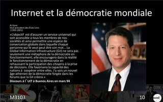 Internet et la démocratie mondiale
Al Gore
Vice-président des États Unis
(1993-2001)
«L’objectif est d’assurer un service universel qui
soit accessible à tous les membres de nos
sociétés et ainsi permettre une espèce de
conversation globale dans laquelle chaque
personne qui le veut peut dire son mot... La
Global Information Infrastructure (GII) ne sera pas
seulement une métaphore de la démocratie en
fonctionnement; elle encouragera dans la réalité
le fonctionnement de la démocratie en
rehaussant la participation des citoyens à la prise
de décisions. Elle favorisera la capacité des
nations à coopérer entre elles. J’y vois un nouvel
âge athénien de la démocratie forgée dans les
forums que la GII créera.»
Discours à l’UIT à Buenos Aires en mars 94
M3103 10
 