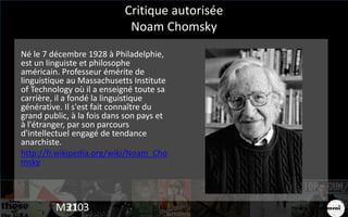 Critique autorisée
Noam Chomsky
Né le 7 décembre 1928 à Philadelphie,
est un linguiste et philosophe
américain. Professeur émérite de
linguistique au Massachusetts Institute
of Technology où il a enseigné toute sa
carrière, il a fondé la linguistique
générative. Il s'est fait connaître du
grand public, à la fois dans son pays et
à l'étranger, par son parcours
d'intellectuel engagé de tendance
anarchiste.
http://fr.wikipedia.org/wiki/Noam_Cho
msky
M310321
 