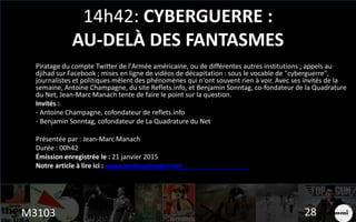 14h42: CYBERGUERRE :
AU-DELÀ DES FANTASMES
Piratage du compte Twitter de l'Armée américaine, ou de différentes autres institutions ; appels au
djihad sur Facebook ; mises en ligne de vidéos de décapitation : sous le vocable de "cyberguerre",
journalistes et politiques mêlent des phénomènes qui n'ont souvent rien à voir. Avec ses invités de la
semaine, Antoine Champagne, du site Reflets.info, et Benjamin Sonntag, co-fondateur de la Quadrature
du Net, Jean-Marc Manach tente de faire le point sur la question.
Invités :
- Antoine Champagne, cofondateur de reflets.info
- Benjamin Sonntag, cofondateur de La Quadrature du Net
Présentée par : Jean-Marc Manach
Durée : 00h42
Émission enregistrée le : 21 janvier 2015
Notre article à lire ici : www.arretsurimages.net
M3103 28
 