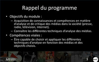 Rappel du programme
• Objectifs du module :
– Acquisition de connaissances et compétences en matière
d’analyse et de critique des médias dans la société (presse,
radio, télévision, Internet).
– Connaître les différentes techniques d’analyse des médias.
• Compétences visées :
– Être capable de choisir et appliquer les différentes
techniques d’analyse en fonction des médias et des
objectifs choisis.
M3103 3
 