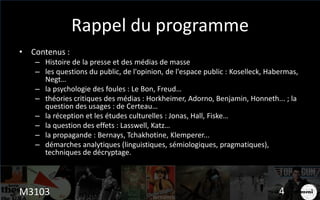 Rappel du programme
• Contenus :
– Histoire de la presse et des médias de masse
– les questions du public, de l'opinion, de l'espace public : Koselleck, Habermas,
Negt…
– la psychologie des foules : Le Bon, Freud…
– théories critiques des médias : Horkheimer, Adorno, Benjamin, Honneth... ; la
question des usages : de Certeau…
– la réception et les études culturelles : Jonas, Hall, Fiske…
– la question des effets : Lasswell, Katz…
– la propagande : Bernays, Tchakhotine, Klemperer...
– démarches analytiques (linguistiques, sémiologiques, pragmatiques),
techniques de décryptage.
M3103 4
 