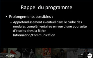 Rappel du programme
• Prolongements possibles :
– Approfondissement éventuel dans le cadre des
modules complémentaires en vue d'une poursuite
d'études dans la filière
Information/Communication
M3103 7
 