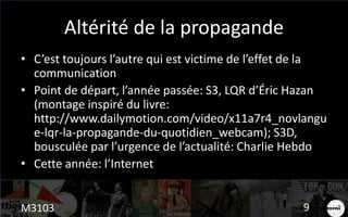 Altérité de la propagande
• C’est toujours l’autre qui est victime de l’effet de la
communication
• Point de départ, l’année passée: S3, LQR d’Éric Hazan
(montage inspiré du livre:
http://www.dailymotion.com/video/x11a7r4_novlangu
e-lqr-la-propagande-du-quotidien_webcam); S3D,
bousculée par l’urgence de l’actualité: Charlie Hebdo
• Cette année: l’Internet
M3103 9
 