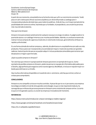 Estudiante:JustinaQuispeVargas
Carrera: Administracionde Empresas
Materia: Mercadotecnia5
Grupo: 01
<< LIBEREMOS BOLIVIA >>
Mgs. Jose Ramiro Zapata Barrientos
A partirde ese momento,estaplataformanohahechomás que sufriruncrecimientoconstante.Tardó
poco ensalira bolsapara ofreceraccionesal públicoyen diversificartodosucatálogopara ir
incorporandoproductosde todotipoy para todoslospúblicos.A día de hoy, esel mayorejemplode las
posibilidadesdel comercioonline,haciendoque sufundador,el propioBezos,seaunade laspersonas
más ricas de todoel planeta.
Para qué sirve Amazon
Amazonsirve paracomprar prácticamente cualquiercosaque se vengaa lacabeza. Supáginawebes la
puertade acceso a un catálogoinmensoycon muchasposibilidades.Además,esunabuenamanerade
realizarinclusocomprasde urgenciaa travésde un sistemade envíosque,generalmente,brillaporsu
rapidezyefectividad.
Es una formacómoda de realizarcomprasy, además,de adentrarse enunaplataformaconcada vezmás
productos.Pocoa pocovan incorporandounavariedadaúnmayora travésde acuerdoscon grandes
cadenas,hastael punto de que ya se puedenadquiririnclusoproductoscomestiblesparanotenerque
desplazarse aningúnsupermercado.
¿Qué se puede compraren Amazon?
Tan solohay que entraren lapropiawebde Amazonpara tenerunejemplode loque es.Como
ejemplosde posiblescomprasenAmazon,podemospensarenequiposde informáticaadecuadospara
el diseño,algoperfectoparanegocioscomonuestraagencia,NeoAttack,oinclusoenropade mujeroe-
bookspara disfrutarenun Kindle.
Hay muchas alternativasdisponiblesenlawebde este e-commerce,solohayque entrary echarun
vistazopara comprobarlo.
CONCLUSIONES
Amazonesuna compañía curiosaenmuchossentidos.A pesarde que no esni porasomo una empresa
tecnológicarentable al nivel de otrosgrandescomoGoogle,loque esmásimportante todavía,ha
conseguidoque millonesde personaspiensenenAmazoncomosinónimode compraronline.Locierto
esque se loha ganado a pulso,esunade lasempresasinnovadorasdel momento.
REFERENCIAS
https://www.mioti.es/es/introduccion-amazon-estrategias-modelo-negocio/
https://www.google.com/amp/s/neoattack.com/neowiki/amazon/amp/
https://es.m.wikipedia.org/wiki/Amazon
 