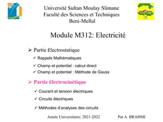 Module M312: Electricité
 Partie Électrostatique
Année Universitaire: 2021-2022 Par A. BRAHMI
 Partie Électrocinétique
 Champ et potentiel : calcul direct
 Champ et potentiel : Méthode de Gauss
 Courant et tension électriques
 Rappels Mathématiques
 Méthodes d’analyses des circuits
 Circuits électriques
Université Sultan Moulay Slimane
Faculté des Sciences et Techniques
Beni-Mellal
 
