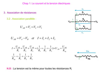 3. Association de résistances
3.2 . Association parallèle :
3
2
1
3
2
1
3
2
1
1
1
1
1
)
1
1
1
(
R
R
R
R
R
U
U
R
R
R
R
U
R
U
R
U
I
eq
eq
AB
AB
AB
AB
AB











3
2
1 I
I
I
I
et
V
V
U B
A
AB 




3
2
1 V
V
V
UAB 


N.B : La tension est la même pour toutes les résistances Ri
Chap 1: Le courant et la tension électriques
 