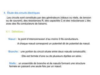 4. Étude des circuits électriques
Les circuits sont constitués par des générateurs (idéaux ou réels, de tension
ou de courant), des résistances R, des capacités C et des inductances L liés
avec des fils conducteurs de liaisons.
4.1. Définitions :
Nœud : le point d’interconnexion d’au moins 3 fils conducteurs.
A chaque nœud correspond un potentiel dit de potentiel de nœud.
Branche : une portion du circuit située entre deux nœuds consécutifs;
Elle est formée d’une ou de plusieurs dipôles en série.
Maille : un ensemble de branche et de nœuds formant une structure
fermée en passant une seule fois par un nœud.
 