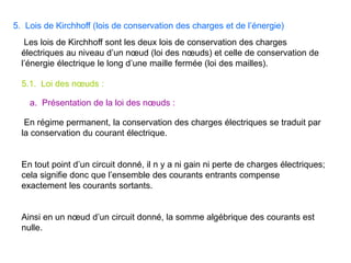 5. Lois de Kirchhoff (lois de conservation des charges et de l’énergie)
Les lois de Kirchhoff sont les deux lois de conservation des charges
électriques au niveau d’un nœud (loi des nœuds) et celle de conservation de
l’énergie électrique le long d’une maille fermée (loi des mailles).
5.1. Loi des nœuds :
En régime permanent, la conservation des charges électriques se traduit par
la conservation du courant électrique.
En tout point d’un circuit donné, il n y a ni gain ni perte de charges électriques;
cela signifie donc que l’ensemble des courants entrants compense
exactement les courants sortants.
Ainsi en un nœud d’un circuit donné, la somme algébrique des courants est
nulle.
a. Présentation de la loi des nœuds :
 