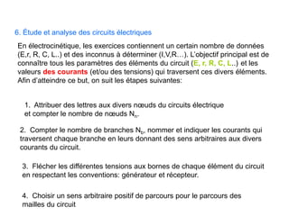 6. Étude et analyse des circuits électriques
En électrocinétique, les exercices contiennent un certain nombre de données
(E,r, R, C, L..) et des inconnus à déterminer (I,V,R…). L’objectif principal est de
connaître tous les paramètres des éléments du circuit (E, r, R, C, L..) et les
valeurs des courants (et/ou des tensions) qui traversent ces divers éléments.
Afin d’atteindre ce but, on suit les étapes suivantes:
4. Choisir un sens arbitraire positif de parcours pour le parcours des
mailles du circuit
2. Compter le nombre de branches Nb, nommer et indiquer les courants qui
traversent chaque branche en leurs donnant des sens arbitraires aux divers
courants du circuit.
3. Flécher les différentes tensions aux bornes de chaque élément du circuit
en respectant les conventions: générateur et récepteur.
1. Attribuer des lettres aux divers nœuds du circuits électrique
et compter le nombre de nœuds Nn.
 