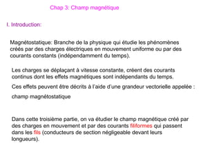 Chap 3: Champ magnétique
Magnétostatique: Branche de la physique qui étudie les phénomènes
créés par des charges électriques en mouvement uniforme ou par des
courants constants (indépendamment du temps).
I. Introduction:
Les charges se déplaçant à vitesse constante, créent des courants
continus dont les effets magnétiques sont indépendants du temps.
Ces effets peuvent être décrits à l’aide d’une grandeur vectorielle appelée :
champ magnétostatique
Dans cette troisième partie, on va étudier le champ magnétique créé par
des charges en mouvement et par des courants filiformes qui passent
dans les fils (conducteurs de section négligeable devant leurs
longueurs).
 