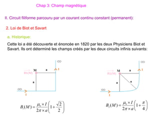 2. Loi de Biot et Savart
II. Circuit filiforme parcouru par un courant continu constant (permanent):
a. Historique:
Cette loi a été découverte et énoncée en 1820 par les deux Physiciens Biot et
Savart. Ils ont déterminé les champs créés par les deux circuits infinis suivants:
Chap 3: Champ magnétique












2
2
1
2
)
( 0
1
a
I
M
B

 









4
1
2
)
( 0
2



a
I
M
B
 