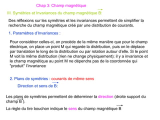 III. Symétries et Invariances du champ magnétique B:
Chap 3: Champ magnétique
Pour considérer celles-ci, on procède de la même manière que pour le champ
électrique, on place un point M qui regarde la distribution, puis on le déplace
par translation le long de la distribution ou par rotation autour d’elle. Si le point
M voit la même distribution (rien ne change physiquement); il y a invariance et
le champ magnétique au point M ne dépendra pas de la coordonnée qui
"produit" l’invariance.
Les plans de symétries permettent de déterminer la direction (droite support du
champ B ).
La règle du tire bouchon indique le sens du champ magnétique B
1. Paramètres d’Invariances :
2. Plans de symétries : courants de même sens
Direction et sens de B:
Des réflexions sur les symétries et les invariances permettent de simplifier la
recherche du champ magnétique créé par une distribution de courants.
 