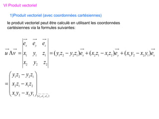 VI Produit vectoriel
le produit vectoriel peut être calculé en utilisant les coordonnées
cartésiennes via la formules suivantes:
1)Produit vectoriel (avec coordonnées cartésiennes)
)
,
,
(
1
2
2
1
2
1
1
2
1
2
2
1
1
2
2
1
2
1
1
2
1
2
2
1
2
2
2
1
1
1 )
(
)
(
)
(
z
y
x e
e
e
x
y
x
z
y
x
y
x
y
x
z
x
z
x
z
y
z
y
e
y
x
y
x
e
z
x
z
x
e
z
y
z
y
z
y
x
z
y
x
e
e
e
v
u






















 