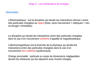 Généralités :
L’Electrostatique : est la discipline qui étudie les interactions (forces ) entre
des particules chargées au repos (fixes, sans mouvement = statiques = rien
ne bouge= immobiles)
La discipline qui étudie les interactions entre des particules chargées
dans le cas d’un mouvement uniforme s’appelle la magnétostatique
L’électromagnétique est la branche de la physique qui étudie les
interactions entre des particules chargées dans le cas d’un
mouvement non uniforme (quelconque)
Charge ponctuelle : particule ou corps de dimensions négligeables
devant les distances qui les séparent avec d’autre charges.
Chap 2 : Les distributions de charges
 