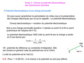 4 Potentiel électrostatique d’une charge ponctuelle:
Soit q une charge ponctuelle (positive +) placée au point O et M un point
quelconque de l’espace (M ≠ O).
Le potentiel électrostatique V(M) créé au point M par la charge q située
en O est donné par:
0
0
4
1
)
( V
OM
q
M
V 


V0 : potentiel de référence ou constante d’intégration. Elle
est choisie en général nulle (le potentiel est nul à l’infini)
On peut aussi caractériser la perturbation du milieu due à la présentation
des charges électriques par ce qu’on appelle : Le potentiel électrostatique.
Champ électrostatique = variation du potentiel électrostatique
L’unité du potentiel est le Volt (V).
N.B : Pour r = 0 (M=O) ; ni le champ ni le potentiel ne sont pas définis.
Chap 3 : Champ et potentiel électrostatique
des distributions discrètes
 