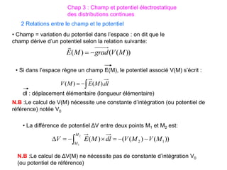 2 Relations entre le champ et le potentiel
• Champ = variation du potentiel dans l’espace : on dit que le
champ dérive d’un potentiel selon la relation suivante:
dl
M
E
M
V ).
(
)
( 


))
(
(
)
( M
V
grad
M
E 


• Si dans l’espace règne un champ E(M), le potentiel associé V(M) s’écrit :
dl : déplacement élémentaire (longueur élémentaire)
N.B :Le calcul de V(M) nécessite une constante d’intégration (ou potentiel de
référence) notée V0
• La différence de potentiel ΔV entre deux points M1 et M2 est:
))
(
)
(
(
)
( 1
2
2
1
M
V
M
V
dl
M
E
V
M
M






 
N.B :Le calcul de ΔV(M) ne nécessite pas de constante d’intégration V0
(ou potentiel de référence)
Chap 3 : Champ et potentiel électrostatique
des distributions continues
 