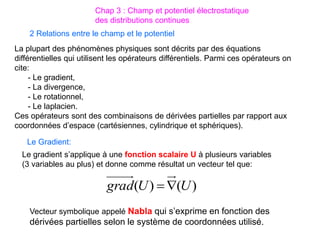 La plupart des phénomènes physiques sont décrits par des équations
différentielles qui utilisent les opérateurs différentiels. Parmi ces opérateurs on
cite:
- Le gradient,
- La divergence,
- Le rotationnel,
- Le laplacien.
Ces opérateurs sont des combinaisons de dérivées partielles par rapport aux
coordonnées d’espace (cartésiennes, cylindrique et sphériques).
2 Relations entre le champ et le potentiel
Chap 3 : Champ et potentiel électrostatique
des distributions continues
Le Gradient:
Le gradient s’applique à une fonction scalaire U à plusieurs variables
(3 variables au plus) et donne comme résultat un vecteur tel que:
)
(
)
( U
U
grad 

Vecteur symbolique appelé Nabla qui s’exprime en fonction des
dérivées partielles selon le système de coordonnées utilisé.
 