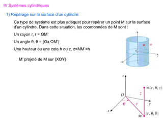 IV Systèmes cylindriques
1) Repérage sur la surface d’un cylindre:
Ce type de système est plus adéquat pour repérer un point M sur la surface
d’un cylindre. Dans cette situation, les coordonnées de M sont :
Un rayon r, r = OM’
Un angle θ, θ = (Ox,OM’)
Une hauteur ou une cote h ou z, z=MM’=h
M’ projeté de M sur (XOY)
 
